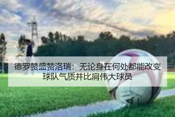 德罗赞盛赞洛瑞：无论身在何处都能改变球队气质并比肩伟大球员
